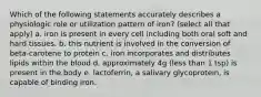 Which of the following statements accurately describes a physiologic role or utilization pattern of iron? (select all that apply) a. iron is present in every cell including both oral soft and hard tissues. b. this nutrient is involved in the conversion of beta-carotene to protein c. iron incorporates and distributes lipids within the blood d. approximately 4g (less than 1 tsp) is present in the body e. lactoferrin, a salivary glycoprotein, is capable of binding iron.