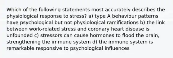 Which of the following statements most accurately describes the physiological response to stress? a) type A behaviour patterns have psychological but not physiological ramifications b) the link between work-related stress and coronary heart disease is unfounded c) stressors can cause hormones to flood the brain, strengthening the immune system d) the immune system is remarkable responsive to psychological influences