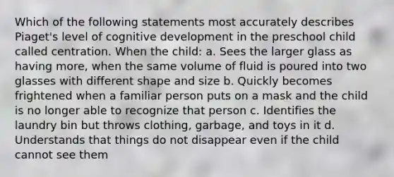 Which of the following statements most accurately describes Piaget's level of cognitive development in the preschool child called centration. When the child: a. Sees the larger glass as having more, when the same volume of fluid is poured into two glasses with different shape and size b. Quickly becomes frightened when a familiar person puts on a mask and the child is no longer able to recognize that person c. Identifies the laundry bin but throws clothing, garbage, and toys in it d. Understands that things do not disappear even if the child cannot see them