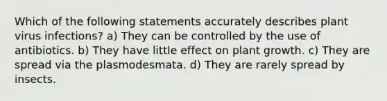 Which of the following statements accurately describes plant virus infections? a) They can be controlled by the use of antibiotics. b) They have little effect on plant growth. c) They are spread via the plasmodesmata. d) They are rarely spread by insects.