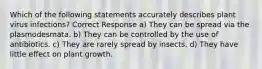 Which of the following statements accurately describes plant virus infections? Correct Response a) They can be spread via the plasmodesmata. b) They can be controlled by the use of antibiotics. c) They are rarely spread by insects. d) They have little effect on plant growth.