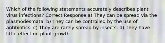 Which of the following statements accurately describes plant virus infections? Correct Response a) They can be spread via the plasmodesmata. b) They can be controlled by the use of antibiotics. c) They are rarely spread by insects. d) They have little effect on plant growth.