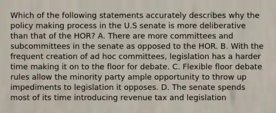 Which of the following statements accurately describes why the policy making process in the U.S senate is more deliberative than that of the HOR? A. There are more committees and subcommittees in the senate as opposed to the HOR. B. With the frequent creation of ad hoc committees, legislation has a harder time making it on to the floor for debate. C. Flexible floor debate rules allow the minority party ample opportunity to throw up impediments to legislation it opposes. D. The senate spends most of its time introducing revenue tax and legislation