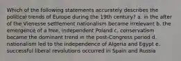 Which of the following statements accurately describes the political trends of Europe during the 19th century? a. in the after of the Vienesse settlement nationalism became irrelevant b. the emergence of a free, independent Poland c. conservatism became the dominant trend in the post-Congress period d. nationalism led to the independence of Algeria and Egypt e. successful liberal revolutions occurred in Spain and Russia