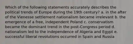 Which of the following statements accurately describes the political trends of Europe during the 19th century? a. in the after of the Vienesse settlement nationalism became irrelevant b. the emergence of a free, independent Poland c. conservatism became the dominant trend in the post-Congress period d. nationalism led to the independence of Algeria and Egypt e. successful liberal revolutions occurred in Spain and Russia