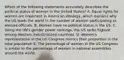 Which of the following statements accurately describes the political status of women in the United States? A. Equal rights for women are important in American ideology, which explains why the US leads the world in the number of women participating as elected officials. B. Women have no political status in the US. C. Using the UN's gender power rankings, the US ranks highest among Western industrialized countries. D. Women's representation in the US Congress mirrors their proportion in the total population E. The percentage of women in the US Congress is similar to the percentage of women in national assemblies around the world.