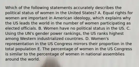 Which of the following statements accurately describes the political status of women in the United States? A. Equal rights for women are important in American ideology, which explains why the US leads the world in the number of women participating as elected officials. B. Women have no political status in the US. C. Using the UN's gender power rankings, the US ranks highest among Western industrialized countries. D. Women's representation in the US Congress mirrors their proportion in the total population E. The percentage of women in the US Congress is similar to the percentage of women in national assemblies around the world.