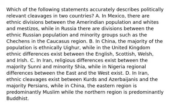 Which of the following statements accurately describes politically relevant cleavages in two countries? A. In Mexico, there are ethnic divisions between the Amerindian population and whites and mestizos, while in Russia there are divisions between the ethnic Russian population and minority groups such as the Chechens in the Caucasus region. B. In China, the majority of the population is ethnically Uighur, while in the United Kingdom ethnic differences exist between the English, Scottish, Welsh, and Irish. C. In Iran, religious differences exist between the majority Sunni and minority Shia, while in Nigeria regional differences between the East and the West exist. D. In Iran, ethnic cleavages exist between Kurds and Azerbaijanis and the majority Persians, while in China, the eastern region is predominantly Muslim while the northern region is predominantly Buddhist.