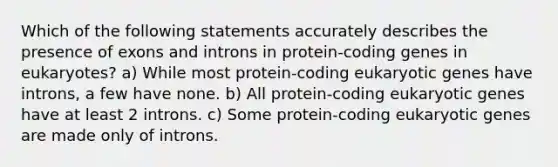 Which of the following statements accurately describes the presence of exons and introns in protein-coding genes in eukaryotes? a) While most protein-coding eukaryotic genes have introns, a few have none. b) All protein-coding eukaryotic genes have at least 2 introns. c) Some protein-coding eukaryotic genes are made only of introns.