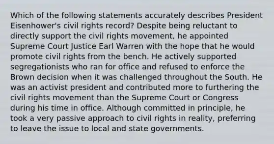 Which of the following statements accurately describes President Eisenhower's civil rights record? Despite being reluctant to directly support the civil rights movement, he appointed Supreme Court Justice Earl Warren with the hope that he would promote civil rights from the bench. He actively supported segregationists who ran for office and refused to enforce the Brown decision when it was challenged throughout the South. He was an activist president and contributed more to furthering the civil rights movement than the Supreme Court or Congress during his time in office. Although committed in principle, he took a very passive approach to civil rights in reality, preferring to leave the issue to local and state governments.