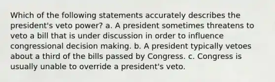 Which of the following statements accurately describes the president's veto power? a. A president sometimes threatens to veto a bill that is under discussion in order to influence congressional decision making. b. A president typically vetoes about a third of the bills passed by Congress. c. Congress is usually unable to override a president's veto.