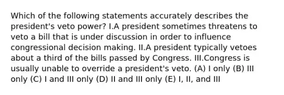 Which of the following statements accurately describes the president's veto power? I.A president sometimes threatens to veto a bill that is under discussion in order to influence congressional decision making. II.A president typically vetoes about a third of the bills passed by Congress. III.Congress is usually unable to override a president's veto. (A) I only (B) III only (C) I and III only (D) II and III only (E) I, II, and III