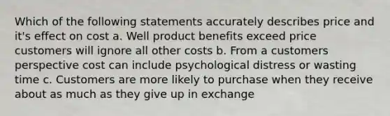 Which of the following statements accurately describes price and it's effect on cost a. Well product benefits exceed price customers will ignore all other costs b. From a customers perspective cost can include psychological distress or wasting time c. Customers are more likely to purchase when they receive about as much as they give up in exchange