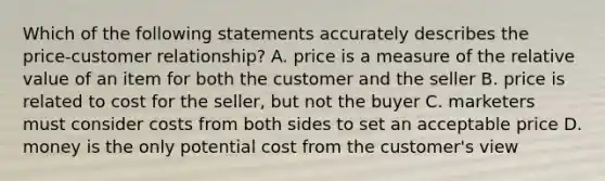 Which of the following statements accurately describes the price-customer relationship? A. price is a measure of the relative value of an item for both the customer and the seller B. price is related to cost for the seller, but not the buyer C. marketers must consider costs from both sides to set an acceptable price D. money is the only potential cost from the customer's view