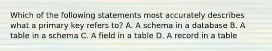 Which of the following statements most accurately describes what a primary key refers to? A. A schema in a database B. A table in a schema C. A field in a table D. A record in a table