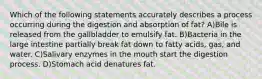 Which of the following statements accurately describes a process occurring during the digestion and absorption of fat? A)Bile is released from the gallbladder to emulsify fat. B)Bacteria in the large intestine partially break fat down to fatty acids, gas, and water. C)Salivary enzymes in the mouth start the digestion process. D)Stomach acid denatures fat.