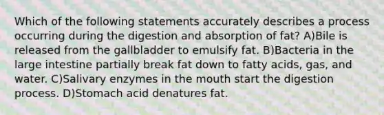 Which of the following statements accurately describes a process occurring during the digestion and absorption of fat? A)Bile is released from the gallbladder to emulsify fat. B)Bacteria in the large intestine partially break fat down to fatty acids, gas, and water. C)Salivary enzymes in the mouth start the digestion process. D)Stomach acid denatures fat.