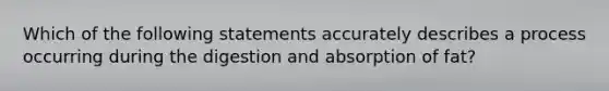 Which of the following statements accurately describes a process occurring during the digestion and absorption of fat?