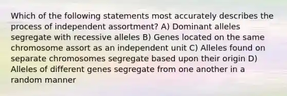 Which of the following statements most accurately describes the process of independent assortment? A) Dominant alleles segregate with recessive alleles B) Genes located on the same chromosome assort as an independent unit C) Alleles found on separate chromosomes segregate based upon their origin D) Alleles of different genes segregate from one another in a random manner