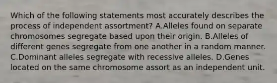 Which of the following statements most accurately describes the process of independent assortment? A.Alleles found on separate chromosomes segregate based upon their origin. B.Alleles of different genes segregate from one another in a random manner. C.Dominant alleles segregate with recessive alleles. D.Genes located on the same chromosome assort as an independent unit.