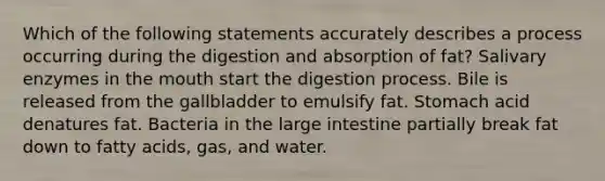 Which of the following statements accurately describes a process occurring during the digestion and absorption of fat? Salivary enzymes in the mouth start the digestion process. Bile is released from the gallbladder to emulsify fat. Stomach acid denatures fat. Bacteria in the large intestine partially break fat down to fatty acids, gas, and water.