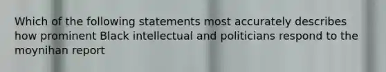 Which of the following statements most accurately describes how prominent Black intellectual and politicians respond to the moynihan report