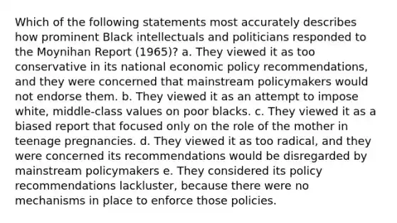 Which of the following statements most accurately describes how prominent Black intellectuals and politicians responded to the Moynihan Report (1965)? a. They viewed it as too conservative in its national <a href='https://www.questionai.com/knowledge/kWbX8L76Bu-economic-policy' class='anchor-knowledge'>economic policy</a> recommendations, and they were concerned that mainstream policymakers would not endorse them. b. They viewed it as an attempt to impose white, middle-class values on poor blacks. c. They viewed it as a biased report that focused only on the role of the mother in teenage pregnancies. d. They viewed it as too radical, and they were concerned its recommendations would be disregarded by mainstream policymakers e. They considered its policy recommendations lackluster, because there were no mechanisms in place to enforce those policies.