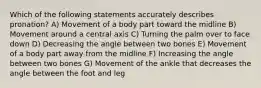 Which of the following statements accurately describes pronation? A) Movement of a body part toward the midline B) Movement around a central axis C) Turning the palm over to face down D) Decreasing the angle between two bones E) Movement of a body part away from the midline F) Increasing the angle between two bones G) Movement of the ankle that decreases the angle between the foot and leg