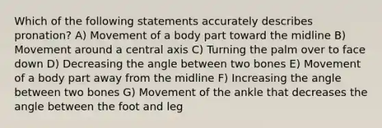 Which of the following statements accurately describes pronation? A) Movement of a body part toward the midline B) Movement around a central axis C) Turning the palm over to face down D) Decreasing the angle between two bones E) Movement of a body part away from the midline F) Increasing the angle between two bones G) Movement of the ankle that decreases the angle between the foot and leg