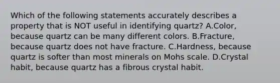 Which of the following statements accurately describes a property that is NOT useful in identifying quartz? A.Color, because quartz can be many different colors. B.Fracture, because quartz does not have fracture. C.Hardness, because quartz is softer than most minerals on Mohs scale. D.Crystal habit, because quartz has a fibrous crystal habit.