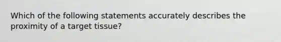 Which of the following statements accurately describes the proximity of a target tissue?