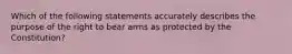 Which of the following statements accurately describes the purpose of the right to bear arms as protected by the Constitution?