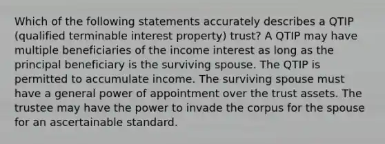 Which of the following statements accurately describes a QTIP (qualified terminable interest property) trust? A QTIP may have multiple beneficiaries of the income interest as long as the principal beneficiary is the surviving spouse. The QTIP is permitted to accumulate income. The surviving spouse must have a general power of appointment over the trust assets. The trustee may have the power to invade the corpus for the spouse for an ascertainable standard.