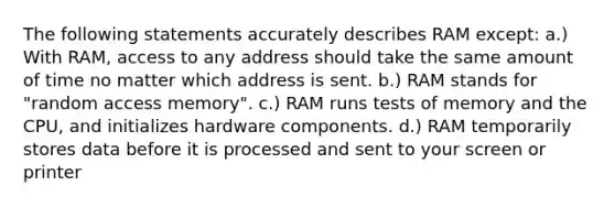 The following statements accurately describes RAM except: a.) With RAM, access to any address should take the same amount of time no matter which address is sent. b.) RAM stands for "random access memory". c.) RAM runs tests of memory and the CPU, and initializes hardware components. d.) RAM temporarily stores data before it is processed and sent to your screen or printer