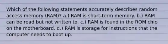 Which of the following statements accurately describes random access memory (RAM)? a.) RAM is short-term memory. b.) RAM can be read but not written to. c.) RAM is found in the ROM chip on the motherboard. d.) RAM is storage for instructions that the computer needs to boot up.