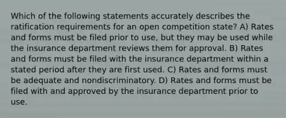 Which of the following statements accurately describes the ratification requirements for an open competition state? A) Rates and forms must be filed prior to use, but they may be used while the insurance department reviews them for approval. B) Rates and forms must be filed with the insurance department within a stated period after they are first used. C) Rates and forms must be adequate and nondiscriminatory. D) Rates and forms must be filed with and approved by the insurance department prior to use.