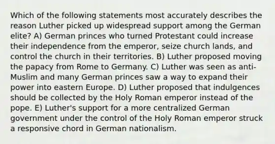 Which of the following statements most accurately describes the reason Luther picked up widespread support among the German elite? A) German princes who turned Protestant could increase their independence from the emperor, seize church lands, and control the church in their territories. B) Luther proposed moving the papacy from Rome to Germany. C) Luther was seen as anti-Muslim and many German princes saw a way to expand their power into eastern Europe. D) Luther proposed that indulgences should be collected by the Holy Roman emperor instead of the pope. E) Luther's support for a more centralized German government under the control of the Holy Roman emperor struck a responsive chord in German nationalism.