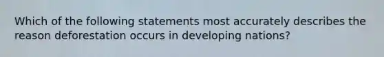 Which of the following statements most accurately describes the reason deforestation occurs in developing nations?