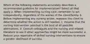 Which of the following statements accurately describes a recommended guideline for implementation? Select all that apply a. When implementing nursing care, remember to act independently, regardless of the wishes of the client/family. b. Before implementing any nursing action, reassess the client to determine whether the action is still needed. c. Assume that the nursing intervention selected is the best of all possible alternatives. d. Consult colleagues and the nursing and related literature to see if other approaches might be more successful. e. Reduce your repertoire of skilled nursing interventions to ensure a greater likelihood of success.