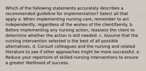 Which of the following statements accurately describes a recommended guideline for implementation? Select all that apply a. When implementing nursing care, remember to act independently, regardless of the wishes of the client/family. b. Before implementing any nursing action, reassess the client to determine whether the action is still needed. c. Assume that the nursing intervention selected is the best of all possible alternatives. d. Consult colleagues and the nursing and related literature to see if other approaches might be more successful. e. Reduce your repertoire of skilled nursing interventions to ensure a greater likelihood of success.