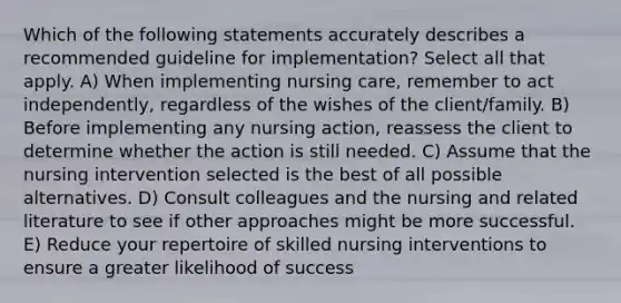 Which of the following statements accurately describes a recommended guideline for implementation? Select all that apply. A) When implementing nursing care, remember to act independently, regardless of the wishes of the client/family. B) Before implementing any nursing action, reassess the client to determine whether the action is still needed. C) Assume that the nursing intervention selected is the best of all possible alternatives. D) Consult colleagues and the nursing and related literature to see if other approaches might be more successful. E) Reduce your repertoire of skilled nursing interventions to ensure a greater likelihood of success