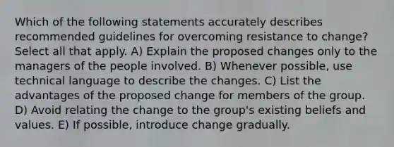 Which of the following statements accurately describes recommended guidelines for overcoming resistance to change? Select all that apply. A) Explain the proposed changes only to the managers of the people involved. B) Whenever possible, use technical language to describe the changes. C) List the advantages of the proposed change for members of the group. D) Avoid relating the change to the group's existing beliefs and values. E) If possible, introduce change gradually.