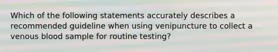 Which of the following statements accurately describes a recommended guideline when using venipuncture to collect a venous blood sample for routine testing?