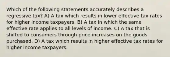 Which of the following statements accurately describes a regressive tax? A) A tax which results in lower effective tax rates for higher income taxpayers. B) A tax in which the same effective rate applies to all levels of income. C) A tax that is shifted to consumers through price increases on the goods purchased. D) A tax which results in higher effective tax rates for higher income taxpayers.