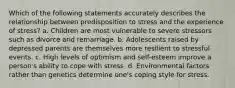 Which of the following statements accurately describes the relationship between predisposition to stress and the experience of stress? a. Children are most vulnerable to severe stressors such as divorce and remarriage. b. Adolescents raised by depressed parents are themselves more resilient to stressful events. c. High levels of optimism and self-esteem improve a person's ability to cope with stress. d. Environmental factors rather than genetics determine one's coping style for stress.