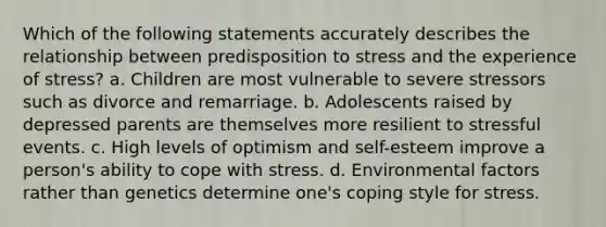 Which of the following statements accurately describes the relationship between predisposition to stress and the experience of stress? a. Children are most vulnerable to severe stressors such as divorce and remarriage. b. Adolescents raised by depressed parents are themselves more resilient to stressful events. c. High levels of optimism and self-esteem improve a person's ability to cope with stress. d. Environmental factors rather than genetics determine one's coping style for stress.