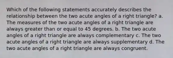 Which of the following statements accurately describes the relationship between the two acute angles of a right triangle? a. The measures of the two acute angles of a right triangle are always greater than or equal to 45 degrees. b. The two acute angles of a right triangle are always complementary c. The two acute angles of a right triangle are always supplementary d. The two acute angles of a right triangle are always congruent.