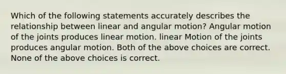 Which of the following statements accurately describes the relationship between linear and angular motion? Angular motion of the joints produces linear motion. linear Motion of the joints produces angular motion. Both of the above choices are correct. None of the above choices is correct.