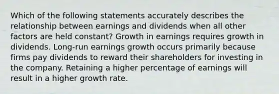 Which of the following statements accurately describes the relationship between earnings and dividends when all other factors are held constant? Growth in earnings requires growth in dividends. Long-run earnings growth occurs primarily because firms pay dividends to reward their shareholders for investing in the company. Retaining a higher percentage of earnings will result in a higher growth rate.