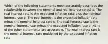 Which of the following statements most accurately describes the relationship between the nominal and real interest rates? a. The real interest rate is the expected inflation rate plus the nominal interest rate b. The real interest is the expected inflation rate minus the nominal interest rate c. The real interest rate is the nominal interest rate minus the expected inflation rate d. None of the other statements are accurate e. The real interest rate is the nominal interest rate multiplied by the expected inflation rate